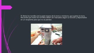 7. Retire los tornillos de la parte trasera de la torre o minitorre, que sujetan la torre.
Recuerde que todos los tornillos deben ser marcados según su función y depositados
en un recipiente para que no se pierdan.
 