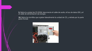 9. Retire la unidad de CD-ROM: desconecte el cable de audio, el bus de datos IDE y el
el cable de alimentación de energía.
10. Retire los tornillos que sujetan lateralmente la unidad de CD, y retírela por la parte
parte frontal.
 