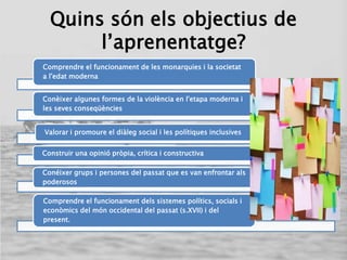 Quins són els objectius de
l’aprenentatge?
Comprendre el funcionament de les monarquies i la societat
a l'edat moderna
Conèixer algunes formes de la violència en l'etapa moderna i
les seves conseqüències
Valorar i promoure el diàleg social i les polítiques inclusives
Construir una opinió pròpia, crítica i constructiva
Conéixer grups i persones del passat que es van enfrontar als
poderosos
Comprendre el funcionament dels sistemes polítics, socials i
econòmics del món occidental del passat (s.XVII) i del
present.
 