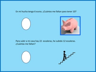 En mi hucha tengo 6 euros. ¿Cuántos me faltan para tener 10?
Para subir a mi casa hay 22 escaleras, he subido 12 escaleras.
¿Cuántas me faltan?
 