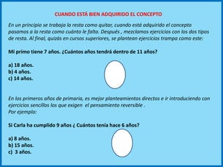 En un principio se trabaja la resta como quitar, cuando está adquirido el concepto
pasamos a la resta como cuánto le falta. Después , mezclamos ejercicios con los dos tipos
de resta. Al final, quizás en cursos superiores, se plantean ejercicios trampa como este:
Mi primo tiene 7 años. ¿Cuántos años tendrá dentro de 11 años?
a) 18 años.
b) 4 años.
c) 14 años.
En los primeros años de primaria, es mejor planteamientos directos e ir introduciendo con
ejercicios sencillos los que exigen el pensamiento reversible .
Por ejemplo:
Si Carla ha cumplido 9 años ¿ Cuántos tenía hace 6 años?
a) 8 años.
b) 15 años.
c) 3 años.
CUANDO ESTÁ BIEN ADQUIRIDO EL CONCEPTO
 