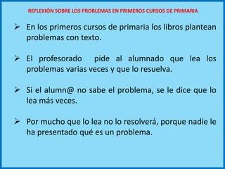  En los primeros cursos de primaria los libros plantean
problemas con texto.
 El profesorado pide al alumnado que lea los
problemas varias veces y que lo resuelva.
 Si el alumn@ no sabe el problema, se le dice que lo
lea más veces.
 Por mucho que lo lea no lo resolverá, porque nadie le
ha presentado qué es un problema.
REFLEXIÓN SOBRE LOS PROBLEMAS EN PRIMEROS CURSOS DE PRIMARIA
 