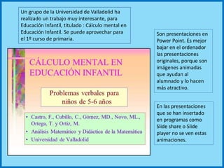 Son presentaciones en
Power Point. Es mejor
bajar en el ordenador
las presentaciones
originales, porque son
imágenes animadas
que ayudan al
alumnado y lo hacen
más atractivo.
Un grupo de la Universidad de Valladolid ha
realizado un trabajo muy interesante, para
Educación Infantil, titulado : Cálculo mental en
Educación Infantil. Se puede aprovechar para
el 1º curso de primaria.
En las presentaciones
que se han insertado
en programas como
Slide share o Slide
player no se ven estas
animaciones.
 