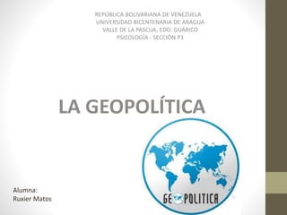 REPÚBLICA BOLIVARIANA DE VENEZUELA
UNIVERSIDAD BICENTENARIA DE ARAGUA
VALLE DE LA PASCUA, EDO. GUÁRICO
PSICOLOGÍA - SECCIÓN P1
Alumna:
Ruxier Matos
LA GEOPOLÍTICA
 