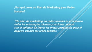 ¿Por qué crear un Plan de Marketing para Redes
Sociales?
“Un plan de marketing en redes sociales es el resumen
todas las estrategias, tácticas y acciones que se
con el objetivo de lograr las metas propuestas para el
negocio usando las redes sociales.”
 