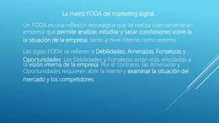 La matríz FODA del marketing digital.
Un FODA es una reflexión estratégica que se realiza internamente en
empresa que permite analizar, estudiar y sacar conclusiones sobre la
la situación de la empresa, tanto a nivel interno como externo.
Las siglas FODA se refieren a Debilidades, Amenazas, Fortalezas y
Oportunidades. Las Debilidades y Fortalezas están más vinculadas a
la visión interna de la empresa. Por el contrario, las Amenazas y
Oportunidades requieren abrir la mente y examinar la situación del
mercado y los competidores.
.
 
