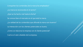 Comparten los contenidos de la marca los empleados?
¿La marca es reconocida en el sector?
¿Qué se ha hecho mal hasta la fecha?
Se conoce bien el mercado en el que está la marca.
¿La calidad de los contenidos que difunde la marca son buenos?
La interacción con los clientes potenciales es buena.
¿Cómo se relaciona la empresa con el cliente potencial?
Cuál es el valor añadido de la empresa.
 