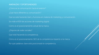 AMENAZAS Y OPORTUNIDADES
¿Cómo es la comunicación hacia el exterior?
¿Qué hace diferente su comunicación?
Qué se está haciendo bien y funciona en materia de marketing y comunicación.
Se mide el ROI de acciones de marketing digital.
Cómo es el posicionamiento actual de la marca.
¿Dispone de redes sociales?
Qué está haciendo la competencia.
Cómo es el posicionamiento SEO de la competencia respecto a la marca.
Por qué palabras clave está posicionada la competencia.
 