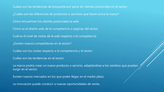 Cuáles son las tendencias de búsqueda por parte de clientes potenciales en el sector.
¿Cuáles son las diferencias de productos o servicios que hacen única la marca?
Cómo encuentran los clientes potenciales la web.
Cómo es el diseño web de la competencia o páginas del sector.
Cuál es el nivel de visitas de la web respecto a la competencia.
¿Existen nuevos competidores en el sector?
Cuáles son los costes respecto a la competencia y el sector.
Cuáles son las tendencias en el sector.
La marca podría crear un nuevo producto o servicio, adaptándose a los cambios que puedan
surgir en el sector.
Existen nuevos mercados en los que poder llegar en el medio plazo.
La innovación puede conducir a nuevas oportunidades de venta.
 