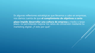 En algunas reflexiones estratégicas que llevamos a cabo en empresas,
nos damos cuenta de que el cumplimiento de objetivos a corto
plazo impide desarrollar una cultura de empresa a medio o largo
plazo, no permitiendo mejorar los ratios de conversión mediante su
marketing digital. ¿Y esto por qué?
 