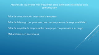 Algunos de los errores más frecuentes en la definición estratégica de la
comunicación
Falta de comunicación interna en la empresa.
Falta de liderazgo por personas que ocupan puestos de responsabilidad.
Falta de empatía de responsables de equipo con personas a su cargo.
Mal ambiente en la empresa.
 