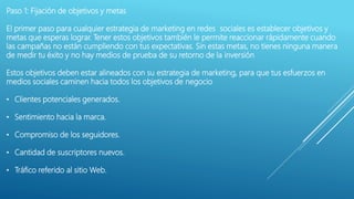 Paso 1: Fijación de objetivos y metas
El primer paso para cualquier estrategia de marketing en redes sociales es establecer objetivos y
metas que esperas lograr. Tener estos objetivos también le permite reaccionar rápidamente cuando
las campañas no están cumpliendo con tus expectativas. Sin estas metas, no tienes ninguna manera
de medir tu éxito y no hay medios de prueba de su retorno de la inversión
Estos objetivos deben estar alineados con su estrategia de marketing, para que tus esfuerzos en
medios sociales caminen hacia todos los objetivos de negocio
• Clientes potenciales generados.
• Sentimiento hacia la marca.
• Compromiso de los seguidores.
• Cantidad de suscriptores nuevos.
• Tráfico referido al sitio Web.
 
