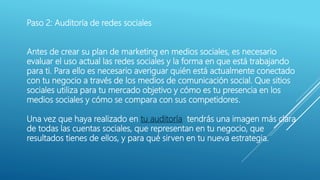 Paso 2: Auditoría de redes sociales
Antes de crear su plan de marketing en medios sociales, es necesario
evaluar el uso actual las redes sociales y la forma en que está trabajando
para ti. Para ello es necesario averiguar quién está actualmente conectado
con tu negocio a través de los medios de comunicación social. Que sitios
sociales utiliza para tu mercado objetivo y cómo es tu presencia en los
medios sociales y cómo se compara con sus competidores.
Una vez que haya realizado en tu auditoría tendrás una imagen más clara
de todas las cuentas sociales, que representan en tu negocio, que
resultados tienes de ellos, y para qué sirven en tu nueva estrategia.
 