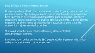 Paso 3: Crear o mejorar cuentas sociales
Una vez que ha auditado tus cuentas, es el momento para poner a punto tu
presencia online. Elije las mejores redes que se adapten a tus objetivos, si no
tienes perfiles en determinada red importante para tu negocio, construye
desde cero con tus objetivos y tu público objetivo en mente. Si tienes cuentas
existentes, es el momento de optimizarlas y actualizarlas para tratar de
obtener los mejores resultados posibles.
“Cada red social tiene un público diferente y debe ser tratado
definitivamente, diferente. “
La optimización de los perfiles de SEO puede ayudar a generar más tráfico
web y mayor alcance en tus redes sociales…
 
