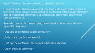 Paso 5: Crear un plan de contenido y calendario editorial
El contenido de calidad será esencial para tener éxito en las redes sociales. Tu
plan debe incluir un plan de marketing de contenidos, integrado de estrategias
para la creación de contenidos y la curaduría de contenidos, así como un
calendario editorial.
Antes de crear tu plan de marketing de contenidos debes responder a las
siguientes preguntas:
¿Qué tipo de contenido quieres compartir?
¿Cada cuánto publicar contenido?
¿Qué tipo de contenido usar para cada tipo de audiencia?
¿Quién creará el contenido?
 