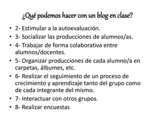 ¿Qué podemos hacer con un blog en clase?
• 2- Estimular a la autoevaluación.
• 3- Socializar las producciones de alumnos/as.
• 4- Trabajar de forma colaborativa entre
alumnos/docentes.
• 5- Organizar producciones de cada alumno/a en
carpetas, álbumes, etc.
• 6- Realizar el seguimiento de un proceso de
crecimiento y aprendizaje tanto del grupo como
de cada integrante del mismo.
• 7- Interactuar con otros grupos.
• 8- Realizar encuestas
 