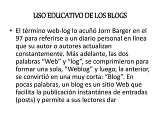 USO EDUCATIVO DE LOS BLOGS
• El término web-log lo acuñó Jorn Barger en el
97 para referirse a un diario personal en línea
que su autor o autores actualizan
constantemente. Más adelante, las dos
palabras “Web” y “log”, se comprimieron para
formar una sola, “Weblog” y luego, la anterior,
se convirtió en una muy corta: “Blog”. En
pocas palabras, un blog es un sitio Web que
facilita la publicación instantánea de entradas
(posts) y permite a sus lectores dar
 