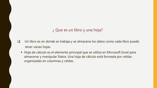 ¿ Que es un libro y una hoja?
 Un libro es en donde se trabaja y se almacena los datos como cada libro puede
tener varias hojas.
 Hoja de cálculo es el elemento principal que se utiliza en Microsoft Excel para
almacenar y manipular Datos. Una hoja de cálculo está formada por celdas
organizadas en columnas y celdas.
 
