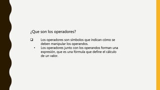 ¿Que son los operadores?
 Los operadores son símbolos que indican cómo se
deben manipular los operandos.
• Los operadores junto con los operandos forman una
expresión, que es una fórmula que define el cálculo
de un valor.
 