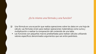 ¿Es lo mismo una fórmula y una función?
 Una fórmula es una ecuación que realiza operaciones sobre los datos en una hoja de
cálculo. Las fórmulas sirven para realizar operaciones matemáticas como suma y
multiplicación o realizar la comparación del contenido de una tabla.
 Las funciones son pequeñas macros prediseñadas para realizar cálculos utilizando
valores específicos denominados argumentos que van entre paréntesis.
 