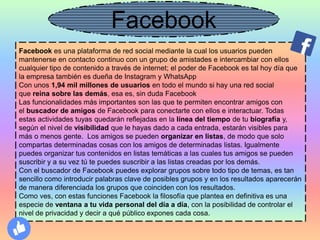 Facebook es una plataforma de red social mediante la cual los usuarios pueden
mantenerse en contacto continuo con un grupo de amistades e intercambiar con ellos
cualquier tipo de contenido a través de internet; el poder de Facebook es tal hoy día que
la empresa también es dueña de Instagram y WhatsApp
Con unos 1,94 mil millones de usuarios en todo el mundo si hay una red social
que reina sobre las demás, esa es, sin duda Facebook
Las funcionalidades más importantes son las que te permiten encontrar amigos con
el buscador de amigos de Facebook para conectarte con ellos e interactuar. Todas
estas actividades tuyas quedarán reflejadas en la línea del tiempo de tu biografía y,
según el nivel de visibilidad que le hayas dado a cada entrada, estarán visibles para
más o menos gente. Los amigos se pueden organizar en listas, de modo que solo
compartas determinadas cosas con los amigos de determinadas listas. Igualmente
puedes organizar tus contenidos en listas temáticas a las cuales tus amigos se pueden
suscribir y a su vez tú te puedes suscribir a las listas creadas por los demás.
Con el buscador de Facebook puedes explorar grupos sobre todo tipo de temas, es tan
sencillo como introducir palabras clave de posibles grupos y en los resultados aparecerán
de manera diferenciada los grupos que coinciden con los resultados.
Como ves, con estas funciones Facebook la filosofía que plantea en definitiva es una
especie de ventana a tu vida personal del día a día, con la posibilidad de controlar el
nivel de privacidad y decir a qué público expones cada cosa.
Facebook
 
