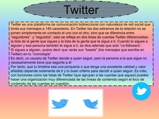 Twitter
Twitter es una plataforma de comunicación bidireccional con naturaleza de red social que
limita sus mensajes a 140 caracteres. En Twitter los dos extremos de la relación no se
ponen simplemente en contacto el uno con el otro, sino que se diferencia entre
“seguidores” y “seguidos”, esto se refleja en dos listas de cuentas Twitter diferenciadas:
la lista de la gente que sigues y la lista de la gente que te sigue a ti. Cuando tú sigues a
alguien y esa persona también te sigue a ti, se dice además que sois “co-followers”.
Si sigues a alguien, quiere decir que verás sus “tweets” (los mensajes que escribe en
Twitter) en tu “cronología”
Es decir, un usuario de Twitter decide a quien seguir, pero la persona a la que sigue no
necesariamente tiene que seguirle a él
Por tanto, que tu timeline sea una porquería o que tenga una excelente calidad y valor
añadido depende solamente de ti y tu buen criterio para decidir a quien seguir. Es más,
con funciones como las listas de Twitter (que agrupan a las cuentas que sigues) puedes
hacer una organización muy diferenciada de las líneas de contenido según el foco de
contenido de las cuentas en cuestión.
 