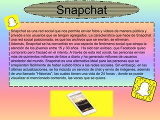 Snapchat
Snapchat es una red social que nos permite enviar fotos y videos de manera pública y
privada a los usuarios que se tengan agregados. La característica que hace de Snapchat
una red social posicionada, es que los archivos que se envían, se eliminan.
Además, Snapchat se ha convertido en una especie de fenómeno social que atrapa la
atención de los jóvenes entre 15 y 30 años. Ha sido tan exitoso, que Facebook quiso
comprarlo pero fracasó en el intento. A través de esta red social, las personas envían
más de quinientos millones de fotos a diario y ha generado millones de usuarios
alrededor del mundo. Snapchat es una alternativa ideal para las personas que se
arrepienten fácilmente de haber subido fotos a las redes sociales. Sin embargo, en las
últimas actualizaciones, se ha incluido un servicio de chat y envío de imágenes, además
de uno llamado “Historias”, las cuales tienen una vida de 24 horas , donde se puede
visualizar el mencionado contenido, las veces que se quiera.
 