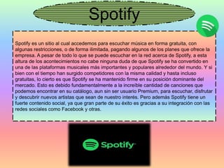Spotify
Spotify es un sitio al cual accedemos para escuchar música en forma gratuita, con
algunas restricciones, o de forma ilimitada, pagando algunos de los planes que ofrece la
empresa. A pesar de todo lo que se puede escuchar en la red acerca de Spotify, a esta
altura de los acontecimientos no cabe ninguna duda de que Spotify se ha convertido en
una de las plataformas musicales más importantes y populares alrededor del mundo. Y si
bien con el tiempo han surgido competidores con la misma calidad y hasta incluso
gratuitas, lo cierto es que Spotify se ha mantenido firme en su posición dominante del
mercado. Esto es debido fundamentalmente a la increíble cantidad de canciones que
podemos encontrar en su catálogo, aun sin ser usuario Premium, para escuchar, disfrutar
y descubrir nuevos artistas que sean de nuestro interés. Pero además Spotify tiene un
fuerte contenido social, ya que gran parte de su éxito es gracias a su integración con las
redes sociales como Facebook y otras.
 