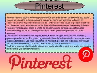 Pinterest
Pinterest es una página web que por definición entra dentro del contexto de “red social”,
ya que los usuarios pueden compartir imágenes como, por ejemplo, lo hacen en
Facebook, siendo la principal diferencia de Pinterest que los usuarios pueden clasificar
los diferentes tipos de imágenes en tableros divididos en eventos, intereses y hobbies.
Pinterest vendría a ser como la unión de colocar en una carpeta gráfica todos los
favoritos que guardas en tu computadora y a la vez poder compartirlos con otros
usuarios.
Una vez que encuentras una página, tema, tutorial, imagen o blog que te interesa y
quieres guardar, le das Pin, y vas organizando "boards" o llamados foros o carpetas en
español, temáticos. Los más populares en Pinterest, por ser una red social muy visual,
son los foros de recetas, comidas, belleza, moda, arte y artesanías.
Y allí se encuentra el éxito de la misma, es bonita (visual), organizada y a la vez puedes
promocionar y/o compartir enlaces.
 