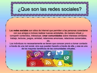 ¿Que son las redes sociales?
Las redes sociales son sitios de internet que permiten a las personas conectarse
con sus amigos e incluso realizar nuevas amistades, de manera virtual, y
compartir contenidos, interactuar, crear comunidades sobre intereses similares:
trabajo, lecturas, juegos, amistad, relaciones amorosas, relaciones comerciales,
etc.
Los individuos no necesariamente se tienen que conocer previo a tomar contacto
a través de una red social, sino que pueden hacerlo a través de ella, y ese es uno
de los mayores beneficios de las comunidades virtuales.
 