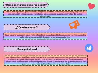 ¿Cómo se ingresa a una red social?
¿Cómo funcionan?
¿Para qué sirven?
Basta con registrarse gratuitamente, completar una ficha con datos personales y empezar a
asociarse con otros usuarios. Todo lo que se necesita es una dirección válida de correo
electrónico.
Cada usuario registrado es un nodo, al cual sus contactos están ligados; a su vez, los contactos
del contacto están también ligados, ya en un segundo nivel.
Las redes sociales se utilizan tanto para generar reencuentros entre ex compañeros de escuela
o universidad que hubieran perdido el contacto como para divertimento. Entre otras cosas,
sirven como plataforma de promoción personal, ya que cualquiera de los que conforman la red
puede leer quién sos, qué hiciste, tus ideas y proyectos.
 