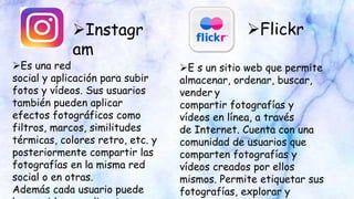 Instagr
am
Flickr
Es una red
social y aplicación para subir
fotos y vídeos. Sus usuarios
también pueden aplicar
efectos fotográficos como
filtros, marcos, similitudes
térmicas, colores retro, etc. y
posteriormente compartir las
fotografías en la misma red
social o en otras.
Además cada usuario puede
E s un sitio web que permite
almacenar, ordenar, buscar,
vender y
compartir fotografías y
vídeos en línea, a través
de Internet. Cuenta con una
comunidad de usuarios que
comparten fotografías y
vídeos creados por ellos
mismos. Permite etiquetar sus
fotografías, explorar y
 
