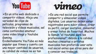 Es una red social que permite
compartir y almacenar videos
digitales. Los usuarios deben estar
registrados para subir videos, crear
su perfil, cargar avatares, comentar
y armar listas de favoritos. Muchos
lo llaman “el Youtube para los
profesionales”, debido a la calidad
muchos cineastas o artistas
musicales han preferido usar esta
red social antes que otras para dar
a conocer sus trabajos.
Es un sitio web dedicado a
compartir vídeos. Aloja una
variedad de clips de
películas, programas de
televisión y vídeos musicales, así
como contenidos amateur
como video blogs y Youtube
Gaming.
Evidentemente YouTube es más
popular que Vimeo y cuenta con
una mayor cantidad de usuarios,
su calidad de videos no es tan
 