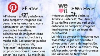 Pinter
est
We Heart
ItPinterest es una plataforma
para compartir imágenes que
permite a los usuarios crear y
administrar, en tableros
personales temáticos,
colecciones de imágenes como
eventos, intereses, hobbies y
mucho más. Los usuarios pueden
buscar otros pinboards,
"repinear" imágenes para sus
propias colecciones o marcarlas
con un 'me gusta'. La misión de
Aunque sigue una dinámica
similar a Pinterest, We Heart
It se define como una red social
enfocada en compartir imágenes
inspiradoras y con un toque de
creatividad.
La idea es compartir imágenes que
transmitan algún sentimiento o
sirvan como fuente de inspiración.
We Heart It tiene un espíritu muy
adolescente, donde encontraremos
una variedad de temáticas
 