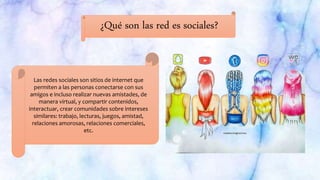 ¿Qué son las red es sociales?
Las redes sociales son sitios de internet que
permiten a las personas conectarse con sus
amigos e incluso realizar nuevas amistades, de
manera virtual, y compartir contenidos,
interactuar, crear comunidades sobre intereses
similares: trabajo, lecturas, juegos, amistad,
relaciones amorosas, relaciones comerciales,
etc.
 