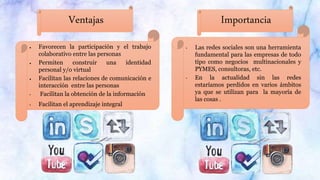 Ventajas Importancia
 Favorecen la participación y el trabajo
colaborativo entre las personas
 Permiten construir una identidad
personal y/o virtual
 Facilitan las relaciones de comunicación e
interacción entre las personas
• Facilitan la obtención de la información
• Facilitan el aprendizaje integral
• Las redes sociales son una herramienta
fundamental para las empresas de todo
tipo como negocios multinacionales y
PYMES, consultoras, etc.
• En la actualidad sin las redes
estaríamos perdidos en varios ámbitos
ya que se utilizan para la mayoría de
las cosas .
 