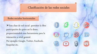 Clasificación de las redes sociales
Redes sociales horizontales
Esta clase de red social permiten la libre
participación de quien así lo desee,
proporcionándole una herramienta para la
interacción a nivel general.
Por ejemplo: Google, Twitter, Facebook,
Snapchat etc.
 