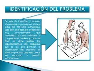 Se trata de identificar y formular
el problema cuya solución sería el
tema del proyecto tecnológico,
para ello, es necesario especificar
muy concretamente qué
necesidad hay que satisfacer o
que problema resolver y como, es
decir se debe realizar las
especificaciones del problema,
que se las que permiten la
presentación del problema en
términos precisos para que pueda
ser abordado y resuelto
técnicamente
 