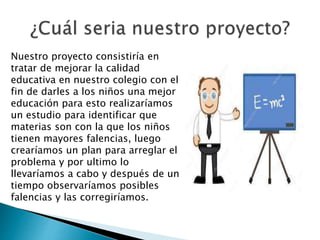 Nuestro proyecto consistiría en
tratar de mejorar la calidad
educativa en nuestro colegio con el
fin de darles a los niños una mejor
educación para esto realizaríamos
un estudio para identificar que
materias son con la que los niños
tienen mayores falencias, luego
crearíamos un plan para arreglar el
problema y por ultimo lo
llevaríamos a cabo y después de un
tiempo observaríamos posibles
falencias y las corregiríamos.
 