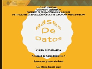 CURSO NACIONAL
FORMACIÓN DISCIPLINAR
DOCENTES DE EDUCACIÓN MEDIA SUPERIOR
INSTITUCIONES DE EDUCACIÓN PÚBLICA DE EDUCACIÓN MEDIA SUPERIOR
CURSO: INFORMÁTICA
Actividad de Aprendizaje No. 4
Screencast y bases de datos
Lic. Mayra Franca Cruz
 