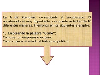 La A de Atención, corresponde al encabezado. El
encabezado es muy importante y se puede redactar de 10
diferentes maneras, fijémonos en los siguientes ejemplos:
1. Empleando la palabra “Como”:
Cómo ser un empresario exitoso.
Cómo superar el miedo al hablar en público.
 