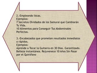 2.-Empleando listas.
Ejemplos:
7 Secretos Olvidados de los Samurai que Cambiarán
Tu Vida.
10 Alimentos para Conseguir Tus Abdominales
Perfectas.
3.-Encabezados que prometen resultados inmediatos
o rápidos.
Ejemplos:
Aprende a Tocar la Guitarra en 30 Días. Garantizado.
Belleza instantánea. Rejuvenece 10 Años Sin Pasar
por el Quirófano
 