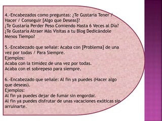 4.-Encabezados como preguntas: ¿Te Gustaría Tener /
Hacer / Conseguir [Algo que Deseas]?
¿Te Gustaría Perder Peso Comiendo Hasta 6 Veces al Día?
¿Te Gustaría Atraer Más Visitas a tu Blog Dedicándole
Menos Tiempo?
5.-Encabezado que señale: Acaba con [Problema] de una
vez por todas / Para Siempre.
Ejemplos:
Acaba con la timidez de una vez por todas.
Acaba con el sobrepeso para siempre.
6.-Encabezado que señale: Al fin ya puedes (Hacer algo
que deseas).
Ejemplos:
Al fin ya puedes dejar de fumar sin engordar.
Al fin ya puedes disfrutar de unas vacaciones exóticas sin
arruinarte.
 