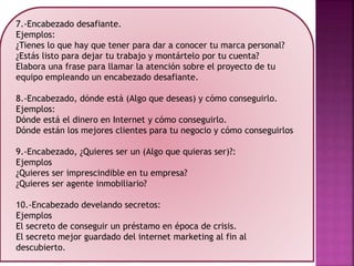 7.-Encabezado desafiante.
Ejemplos:
¿Tienes lo que hay que tener para dar a conocer tu marca personal?
¿Estás listo para dejar tu trabajo y montártelo por tu cuenta?
Elabora una frase para llamar la atención sobre el proyecto de tu
equipo empleando un encabezado desafiante.
8.-Encabezado, dónde está (Algo que deseas) y cómo conseguirlo.
Ejemplos:
Dónde está el dinero en Internet y cómo conseguirlo.
Dónde están los mejores clientes para tu negocio y cómo conseguirlos
9.-Encabezado, ¿Quieres ser un (Algo que quieras ser)?:
Ejemplos
¿Quieres ser imprescindible en tu empresa?
¿Quieres ser agente inmobiliario?
10.-Encabezado develando secretos:
Ejemplos
El secreto de conseguir un préstamo en época de crisis.
El secreto mejor guardado del internet marketing al fin al
descubierto.
 