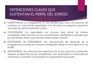DEFINICIONES CLAVES QUE
SUSTENTAN EL PERFIL DEL EGRESO
 COMPETENCIA.-La Competencia es una facultad que tiene una persona de
combinar un conjunto de capacidades a fin de lograr un propósito específico,
actuando de manera pertinente y ética.
 CAPACIDADES: Las capacidades son recursos para actuar de manera
competente. Estos recursos son los conocimientos, habilidades y actitudes que
los estudiantes utilizan para afrontar determinada situación.
 ESTÁNDARES DE APRENDIZAJE: Son descripciones del desarrollo de la
competencia en niveles de creciente complejidad, desde el inicio hasta el fin de
la EBR.
 DESEMPEÑOS: Son descripciones especificas de lo que hacen los estudiantes
respecto al desarrollo de las competencias. Son observables en diversidad de
situaciones o contextos. Se presentan en organizadores por grado.
 