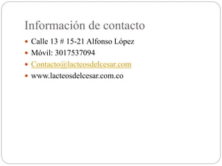 Información de contacto
 Calle 13 # 15-21 Alfonso López
 Móvil: 3017537094
 Contacto@lacteosdelcesar.com
 www.lacteosdelcesar.com.co
 