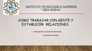INSTITUTO TECNOLÓGICO SUPERIOR
" VIDA NUEVA "
• Integrantes: Guacapiña Kasandra
Guadalupe Gissela
COMO TRABAJAR CON GENTE Y
ESTABLECER RELACIONES
 