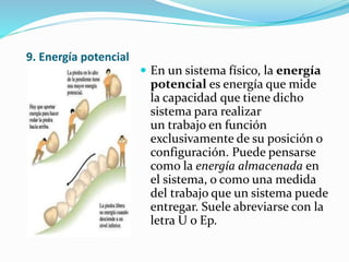 9. Energía potencial
 En un sistema físico, la energía
potencial es energía que mide
la capacidad que tiene dicho
sistema para realizar
un trabajo en función
exclusivamente de su posición o
configuración. Puede pensarse
como la energía almacenada en
el sistema, o como una medida
del trabajo que un sistema puede
entregar. Suele abreviarse con la
letra U o Ep.
 