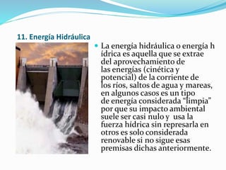 11. Energía Hidráulica
 La energía hidráulica o energía h
ídrica es aquella que se extrae
del aprovechamiento de
las energías (cinética y
potencial) de la corriente de
los ríos, saltos de agua y mareas,
en algunos casos es un tipo
de energía considerada “limpia”
por que su impacto ambiental
suele ser casi nulo y usa la
fuerza hídrica sin represarla en
otros es solo considerada
renovable si no sigue esas
premisas dichas anteriormente.
 