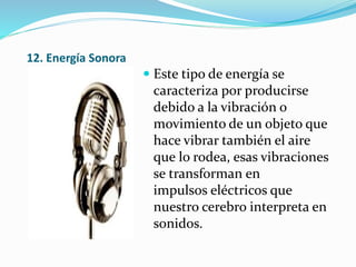 12. Energía Sonora
 Este tipo de energía se
caracteriza por producirse
debido a la vibración o
movimiento de un objeto que
hace vibrar también el aire
que lo rodea, esas vibraciones
se transforman en
impulsos eléctricos que
nuestro cerebro interpreta en
sonidos.
 